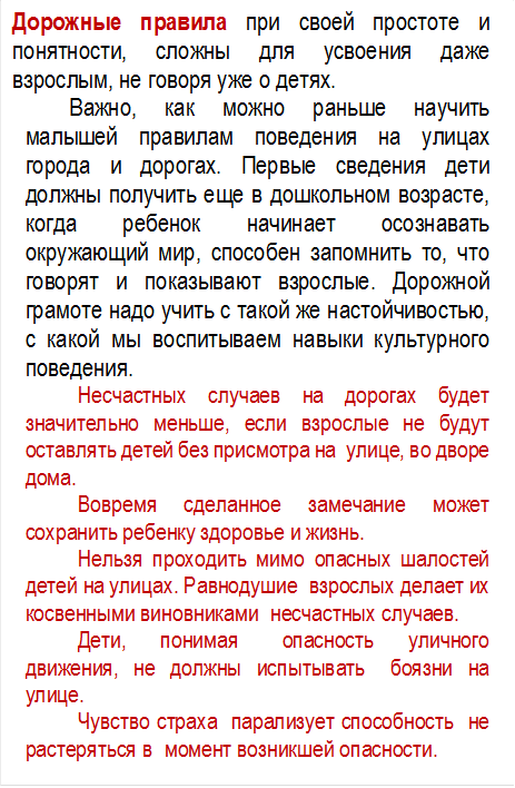 Дорожные правила при своей простоте и понятности, сложны для усвоения даже взрослым, не говоря уже о детях.
Важно, как можно раньше научить малышей правилам поведения на улицах города и дорогах. Первые сведения дети должны получить еще в дошкольном возрасте, когда ребенок начинает осознавать окружающий мир, способен запомнить то, что говорят и показывают взрослые. Дорожной грамоте надо учить с такой же настойчивостью, с какой мы воспитываем навыки культурного поведения. 
Несчастных случаев на дорогах будет значительно меньше, если взрослые не будут оставлять детей без присмотра на улице, во дворе дома.
Вовремя сделанное замечание может сохранить ребенку здоровье и жизнь.
Нельзя проходить мимо опасных шалостей детей на улицах. Равнодушие взрослых делает их косвенными виновниками несчастных случаев.
Дети, понимая опасность уличного движения, не должны испытывать боязни на улице.
Чувство страха парализует способность не растеряться в момент возникшей опасности. 











