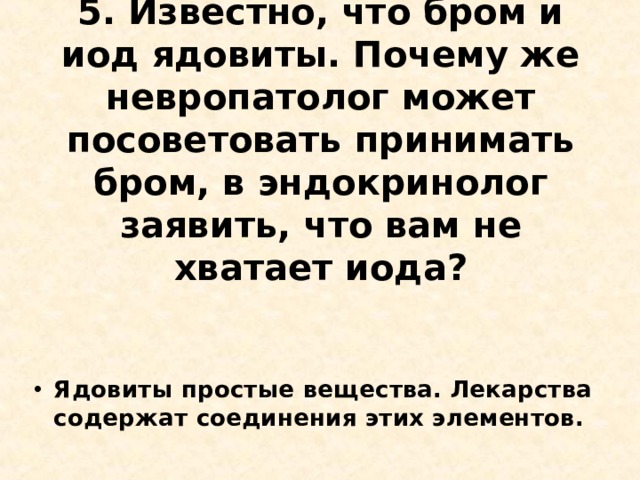 5. Известно, что бром и иод ядовиты. Почему же невропатолог может посоветовать принимать бром, в эндокринолог заявить, что вам не хватает иода?   Ядовиты простые вещества. Лекарства содержат соединения этих элементов.  