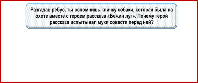 Разгадав ребус, ты вспомнишь кличку собаки, которая была на охоте вместе с героем рассказа «Бежин луг». Почему ге-рой рассказа испытывал муки совести перед ней?

