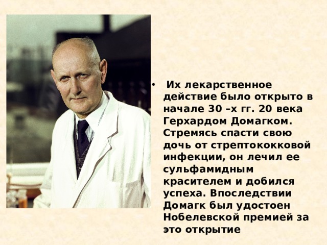   Их лекарственное действие было открыто в начале 30 –х гг. 20 века Герхардом Домагком. Стремясь спасти свою дочь от стрептококковой инфекции, он лечил ее сульфамидным красителем и добился успеха. Впоследствии Домагк был удостоен Нобелевской премией за это открытие 