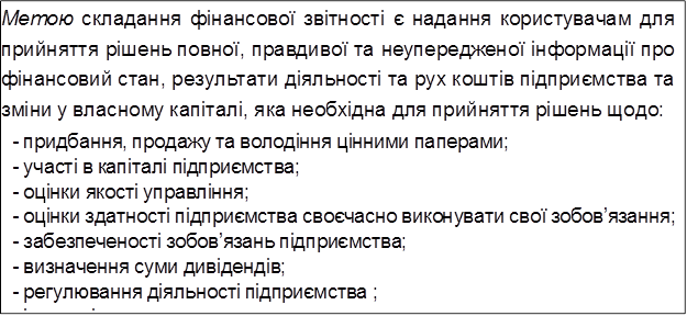 Метою складання фінансової звітності є надання користувачам для прийняття рішень повної, правдивої та неупередженої інформації про фінансовий стан, результати діяльності та рух коштів підприємства та зміни у власному капіталі, яка необхідна для прийняття рішень щодо:
-	придбання, продажу та володіння цінними паперами;
-	участі в капіталі підприємства;
-	оцінки якості управління;
-	оцінки здатності підприємства своєчасно виконувати свої зобов’язання;
-	забезпеченості зобов’язань підприємства;
-	визначення суми дивідендів;
-	регулювання діяльності підприємства ;
-	інших рішень.

