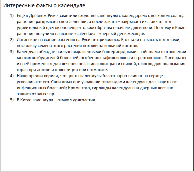 Интересные факты о календуле
1)	Ещё в Древнем Риме заметили сходство календулы с календарем: с восходом солнца растение раскрывает свои лепестки, а после заката – закрывает их. Так что этот удивительный цветок оповещает таким образом о начале дня и ночи. Поэтому в Риме растение получило название «calendae» - «первый день месяца».
2)	Латинское название растения на Руси не прижилось. Его стали называть ноготками, поскольку семена этого растения похожи на кошачий коготок.
3)	Календула обладает сильно выраженными бактерицидными свойствами в отношении многих возбудителей болезней, особенно стафилококков и стрептококков. Препараты из неё применяют для лечения незаживающих ран и свищей, ожогов, для полоскания горла при ангине и полости рта при стоматите.
4)	Наши предки верили, что цветы календулы благотворно влияют на сердце – успокаивают его. Свои дома они украшали гирляндами календулы для защиты от инфекционных болезней; Кроме того, гирлянды календулы на дверных косяках – защита от злых чар.
5)	В Китае календула – символ долголетия.
