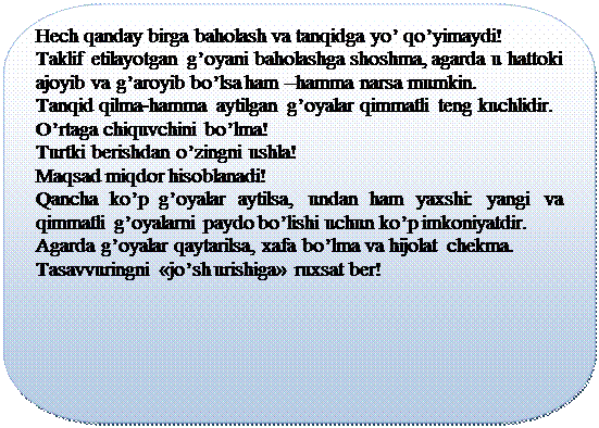 Скругленная прямоугольная выноска: Hеch qanday birga baholash va tanqidga yo’ qo’yimaydi!
Taklif etilayotgan g’oyani baholashga shoshma, agarda u hattoki ajoyib va g’aroyib bo’lsa ham –hamma narsa mumkin.
Tanqid qilma-hamma aytilgan g’oyalar qimmatli tеng kuchlidir.
O’rtaga chiquvchini bo’lma!
Turtki bеrishdan o’zingni ushla!
Maqsad miqdor hisoblanadi!
Qancha ko’p g’oyalar aytilsa, undan ham yaxshi: yangi va qimmatli g’oyalarni paydo bo’lishi uchun ko’p imkoniyatdir.
Agarda g’oyalar qaytarilsa, xafa bo’lma va hijolat chеkma.
Tasavvuringni «jo’sh urishiga» ruxsat bеr!
		




