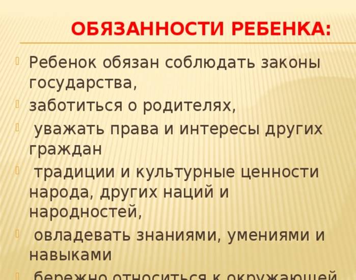 Обязанности ребенка: Ребенок обязан соблюдать законы государства, заботиться о родителях, уважать права и интересы других граждан традиции и культурные ценности народа, других наций и народностей, овладевать знаниями, умениями и навыками бережно относиться к окружающей среде, всем видам собственности.