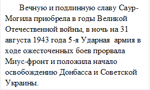        Вечную и подлинную славу Саур-Могила приобрела в годы Великой Отечественной войны, в ночь на 31 августа 1943 года 5-я Ударная  армия в ходе ожесточенных боев прорвала Миус-фронт и положила начало освобождению Донбасса и Советской Украины.