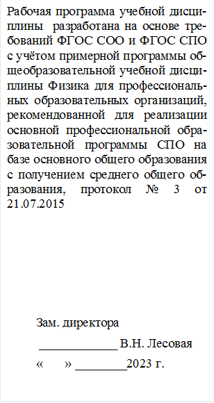 Рабочая программа учебной дис-циплины  разработана на основе требований ФГОС СОО и ФГОС СПО с учётом примерной про-граммы общеобразовательной учебной дисциплины Физика для профессиональных образователь-ных организаций, рекомендован-ной для реализации основной профессиональной образователь-ной программы СПО на базе ос-новного общего образования с получением среднего общего об-разования, протокол № 3 от 21.07.2015







         Зам. директора
          ____________ В.Н. Лесовая
         «       » ________2023 г.


