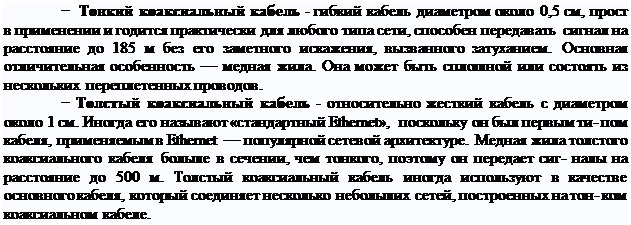 Надпись: − Тонкий коаксиальный кабель - гибкий кабель диаметром около 0,5 см, прост в применении и годится практически для любого типа сети, способен передавать сигнал на расстояние до 185 м без его заметного искажения, вызванного затуханием. Основная отличительная особенность — медная жила. Она может быть сплошной или состоять из нескольких переплетенных проводов.
− Толстый коаксиальный кабель - относительно жесткий кабель с диаметром около 1 см. Иногда его называют «стандартный Ethernet», поскольку он был первым ти- пом кабеля, применяемым в Ethernet — популярной сетевой архитектуре. Медная жила толстого коаксиального кабеля больше в сечении, чем тонкого, поэтому он передает сиг- налы на расстояние до 500 м. Толстый коаксиальный кабель иногда используют в качестве основного кабеля, который соединяет несколько небольших сетей, построенных на тон- ком коаксиальном кабеле.
