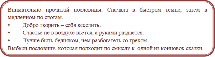 Внимательно прочитай пословицы. Сначала в быстром темпе, затем в медленном по слогам.
•	Добро творить – себя веселить.
•	Счастье не в воздухе вьётся, а руками раздаётся.
•	Лучше быть бедняком, чем разбогатеть со грехом.
Выбери пословицу, которая подходит по смыслу к  одной из концовок сказки.

