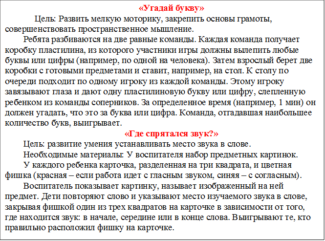 «Угадай букву»
     Цель: Развить мелкую моторику, закрепить основы грамоты, совершенствовать пространственное мышление. 
Ребята разбиваются на две равные команды. Каждая команда получает коробку пластилина, из которого участники игры должны вылепить любые буквы или цифры (например, по одной на человека). Затем взрослый берет две коробки с готовыми предметами и ставит, например, на стол. К столу по очереди подходит по одному игроку из каждой команды. Этому игроку завязывают глаза и дают одну пластилиновую букву или цифру, слепленную ребенком из команды соперников. За определенное время (например, 1 мин) он должен угадать, что это за буква или цифра. Команда, отгадавшая наибольшее количество букв, выигрывает.
«Где спрятался звук?»
Цель: развитие умения устанавливать место звука в слове.
Необходимые материалы: У воспитателя набор предметных картинок.
У каждого ребенка карточка, разделенная на три квадрата, и цветная фишка (красная – если работа идет с гласным звуком, синяя – с согласным).
Воспитатель показывает картинку, называет изображенный на ней предмет. Дети повторяют слово и указывают место изучаемого звука в слове, закрывая фишкой один из трех квадратов на карточке в зависимости от того, где находится звук: в начале, середине или в конце слова. Выигрывают те, кто правильно расположил фишку на карточке.



