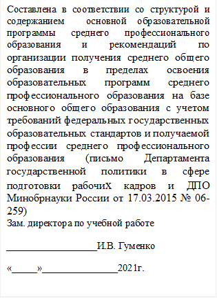 Составлена в соответствии со структурой и  содержанием  основной образовательной программы среднего профессионального образования и рекомендаций по организации получения среднего общего образования в пределах освоения образовательных программ среднего профессионального образования на базе основного общего образования с учетом требований федеральных государственных образовательных стандартов и получаемой
профессии среднего профессионального образования (письмо Департамента государственной политики в сфере подготовки рабочих кадров и ДПО Минобрнауки России от 17.03.2015 № 06-259)
Зам. директора по учебной работе
   __________________И.В. Гуменко
«_____»_______________2021г.

