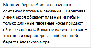 Морские берега Азовского моря в основном плоские и песчаные.   Береговая линия моря образует плавные изгибы и только длинные песчаные косы придают ей изрезанность. Большое количество кос – это одна из характерных особенностей берегов Азовского моря           

