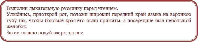 Выполни дыхательную разминку перед чтением.
Улыбнись, приоткрой рот, положи широкий передний край языка на верхнюю губу так, чтобы боковые края его были прижаты, а посередине был небольшой желобок. 
Затем плавно подуй вверх, на нос.




