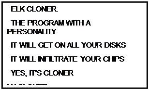 Надпись:   ELK CLONER:
  THE PROGRAM WITH A PERSONALITY
  IT WILL GET ON ALL YOUR DISKS
  IT WILL INFILTRATE YOUR CHIPS
  YES, IT'S CLONER
LK CLONER:
THE PROGRAM WITH A PERSONALITY
IT WILL GET ON ALL YOUR DISKS
IT WILL INFILTRATE YOUR CHIPS
YES, IT'S CLONER
IT WILL STICK TO YOU LIKE GLUE
IT WILL MODIFY RAM, TOO
SEND IN THE CLONER!
