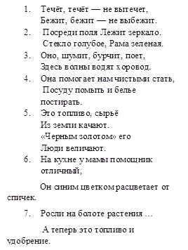 1.	Течёт, течёт — не вытечет,
Бежит, бежит — не выбежит.
2.	 Посреди поля Лежит зеркало.
 Стекло голубое, Рама зеленая.
3.	Оно, шумит, бурчит, поет, 
Здесь волны водят хоровод.
4.	Она помогает нам чистыми стать,
 Посуду помыть и белье постирать.
5.	Это топливо, сырьё
Из земли качают.
«Черным золотом» его
Люди величают.
6.	На кухне у мамы помощник отличный,
              Он синим цветком расцветает от спичек.
7.	Росли на болоте растения …
               А теперь это топливо и удобрение.
8.	Чёрный и блестящий,
Я самый настоящий
Волшебник, чародей.
Я нужен для печей.
В печах переливаюсь
Золотистым цветом,
В морозы я стараюсь
Дома нагреть, как летом.
9.	Оно варилось долго в доменной печи,
Чтобы потом нам сделать
Ножницы, ключи.
10.	Он очень прочен и упруг,
              Строителям -надёжный друг:
              Дома, ступени, постаменты
              Красивы будут и заметны.
11.	Он и желтый, и сыпучий,
              Во дворе насыпан кучей.
              Если хочешь, можешь брать и играть.
12.	Если встретишь на дороге,
               То увязнут сильно ноги.
               Чтоб сделать миску или вазу —
               Она понадобится сразу.
13.	Покрывают им дороги,
              Улицы в селеньях,
              А ещё он есть в цементе.
              Сам он — удобрение.

