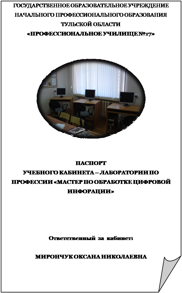 Загнутый угол: ГОСУДАРСТВЕННОЕ ОБРАЗОВАТЕЛЬНОЕ УЧРЕЖДЕНИЕ
НАЧАЛЬНОГО ПРОФЕССИОНАЛЬНОГО ОБРАЗОВАНИЯ
ТУЛЬСКОЙ ОБЛАСТИ 
«ПРОФЕССИОНАЛЬНОЕ УЧИЛИЩЕ №17»


 


ПАСПОРТ
УЧЕБНОГО КАБИНЕТА – ЛАБОРАТОРИИ ПО ПРОФЕССИИ «МАСТЕР ПО ОБРАБОТКЕ ЦИФРОВОЙ ИНФОРАЦИИ»




Ответственный  за  кабинет:

МИРОНЧУК ОКСАНА НИКОЛАЕВНА
















МОСКВА 2009
