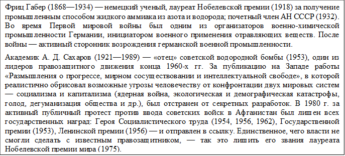 Фриц Габер (1868—1934) — немецкий ученый, лауреат Нобелевской премии (1918) за получение промышленным способом жидкого аммиака из азота и водорода; почетный член АН СССР (1932). Во время Первой мировой войны был одним из организаторов военно-химической промышленности Германии, инициатором военного применения отравляющих веществ. После войны — активный сторонник возрождения германской военной промышленности.
Академик А. Д. Сахаров (1921—1989) — «отец» советской водородной бомбы (1953), один из лидеров правозащитного движения конца 1960-х гг. За публикацию на Западе работы «Размышления о прогрессе, мирном сосуществовании и интеллектуальной свободе», в которой реалистично обрисовал возможные угрозы человечеству от конфронтации двух мировых систем — социализма и капитализма (ядерная война, экологическая и демографическая катастрофы, голод, дегуманизация общества и др.), был отстранен от секретных разработок. В 1980 г. за активный публичный протест против ввода советских войск в Афганистан был лишен всех государственных наград: Героя Социалистического труда (1954, 1956, 1962), Государственной премии (1953), Ленинской премии (1956) — и отправлен в ссылку. Единственное, чего власти не смогли сделать с известным правозащитником, — так это лишить его звания лауреата Нобелевской премии мира (1975).

