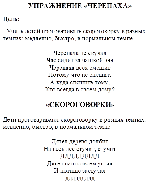 УПРАЖНЕНИЕ «ЧЕРЕПАХА»
Цель:
- Учить детей проговаривать скороговорку в разных темпах: медленно, быстро, в нормальном темпе.

Черепаха не скучая
Час сидит за чашкой чая
Черепаха всех смешит
Потому что не спешит.
А куда спешить тому,
Кто всегда в своем дому?

«СКОРОГОВОРКИ»

Дети проговаривают скороговорку в разных темпах: медленно, быстро, в нормальном темпе.

Дятел дерево долбит
На весь лес стучит, стучит
ДДДДДДДДД
Дятел наш совсем устал
И потише застучал
ддддддддд
