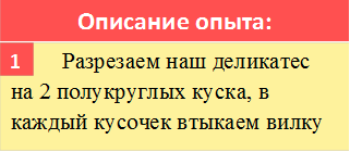 Описание опыта:,       	Разрезаем наш деликатес на 2 полукруглых куска, в каждый кусочек втыкаем вилку,1