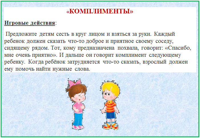 Надпись: «КОМПЛИМЕНТЫ»
Игровые действия:
 Предложите детям сесть в круг лицом и взяться за руки. Каждый ребенок должен сказать что-то доброе и приятное своему соседу, сидящему рядом. Тот, кому предназначена похвала, говорит: «Спасибо, мне очень приятно». И дальше он говорит комплимент следующему ребенку. Когда ребёнок затрудняется что-то сказать, взрослый должен ему помочь найти нужные слова.
                                                                
