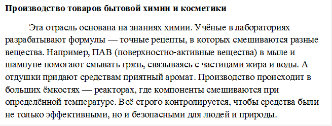 Производство товаров бытовой химии и косметики
Эта отрасль основана на знаниях химии. Учёные в лабораториях разрабатывают формулы — точные рецепты, в которых смешиваются разные вещества. Например, ПАВ (поверхностно-активные вещества) в мыле и шампуне помогают смывать грязь, связываясь с частицами жира и воды. А отдушки придают средствам приятный аромат. Производство происходит в больших ёмкостях — реакторах, где компоненты смешиваются при определённой температуре. Всё строго контролируется, чтобы средства были не только эффективными, но и безопасными для людей и природы.
