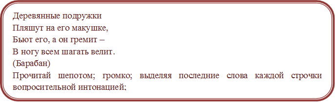 Деревянные подружки
Пляшут на его макушке,
Бьют его, а он гремит –
В ногу всем шагать велит.  
(Барабан)
Прочитай шепотом; громко; выделяя последние слова каждой строчки вопросительной интонацией;
 утвердительно; быстро; медленно; выразительно. 

