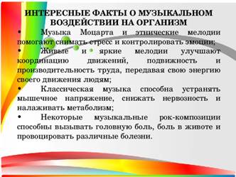 ИНТЕРЕСНЫЕ ФАКТЫ О МУЗЫКАЛЬНОМ ВОЗДЕЙСТВИИ НА ОРГАНИЗМ •  Музыка Моцарта и этнические мелодии помогают снимать стресс и контролировать эмоции; •  Живые и яркие мелодии улучшают координацию движений, подвижность и производительность труда, передавая свою энергию своего движения людям; •  Классическая музыка способна устранять мышечное напряжение, снижать нервозность и налаживать метаболизм; •  Некоторые музыкальные рок-композиции способны вызывать головную боль, боль в животе и провоцировать различные болезни.
