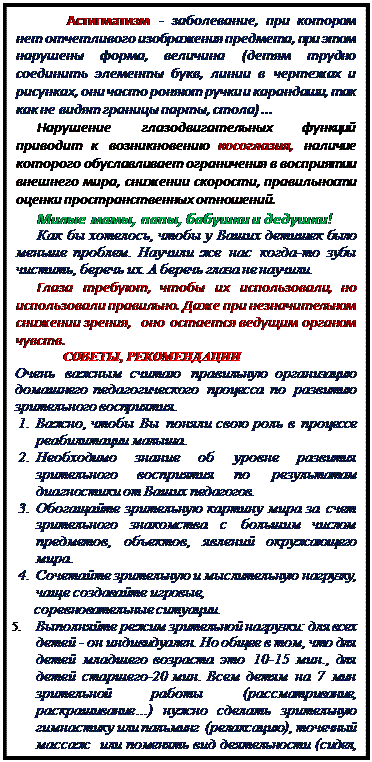 Надпись: Астигматизм - заболевание, при котором нет отчетливого изображения предмета, при этом нарушены форма, величина (детям трудно соединить элементы букв, линии в чертежах и рисунках, они часто роняют ручки и карандаши, так как не видят границы парты, стола) ...
Нарушение глазодвигательных функций приводит к возникновению косоглазия, наличие которого обуславливает ограничения в восприятии внешнего мира, снижении скорости, правильности оценки пространственных отношений.
Милые мамы, папы, бабушки и дедушки! 
Как бы хотелось, чтобы у Ваших детишек было меньше проблем. Научили же нас когда-то зубы чистить, беречь их. А беречь глаза не научили.
Глаза требуют, чтобы их использовали, но использовали правильно. Даже при незначительном  снижении зрения,  оно остается ведущим органом чувств.
СОВЕТЫ, РЕКОМЕНДАЦИИ
Очень важным считаю правильную организацию домашнего педагогического процесса по развитию зрительного восприятия.
1.	Важно, чтобы Вы поняли свою роль в процессе реабилитации малыша.
2.	Необходимо знание об уровне развития зрительного восприятия по результатам диагностики от Ваших педагогов.
3.	Обогащайте зрительную картину мира за счет зрительного знакомства с большим числом предметов, объектов, явлений окружающего мира.
4.	Сочетайте зрительную и мыслительную нагрузку, чаще создавайте игровые,
      соревновательные ситуации. 
5.	Выполняйте режим зрительной нагрузки: для всех детей - он индивидуален. Но общее в том, что для детей младшего возраста это 10-15 мин., для детей старшего-20 мин. Всем детям на 7 мин зрительной работы (рассматривание, раскрашивание…) нужно сделать зрительную гимнастику или пальминг  (релаксацию), точечный массаж  или поменять вид деятельности (сидел, рисовал -  почитать, рассмотрел  картинки в книге – послушал магнитофонную запись).
