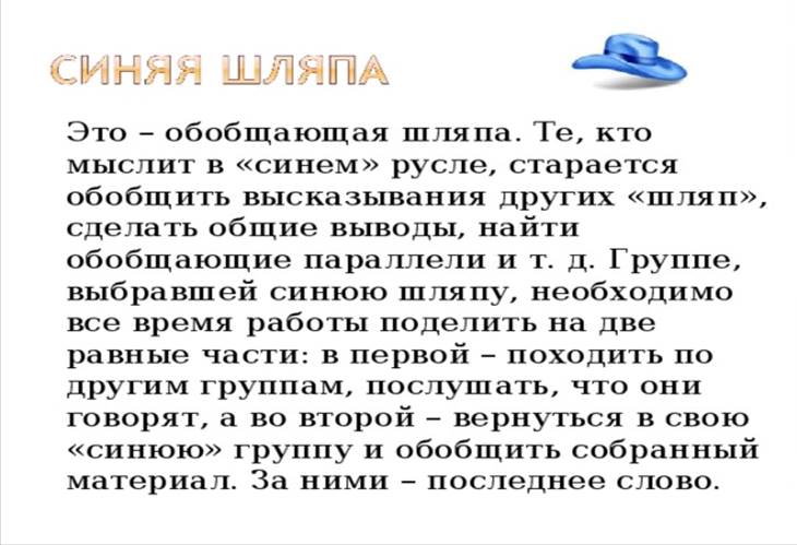 Это – обобщающая шляпа. Те, кто мыслит в «синем» русле, старается обобщить высказывания других «шляп», сделать общие выводы, найти обобщающие параллели и т. д. Группе, выбравшей синюю шляпу, необходимо все время работы поделить на две равные части: в первой – походить по другим группам, послушать, что они говорят, а во второй – вернуться в свою «синюю» группу и обобщить собранный материал. За ними – последнее слово.