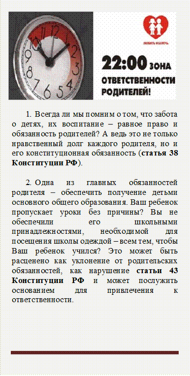  
1.	Всегда ли мы помним о том, что забота о детях, их воспитание – равное право и обязанность родителей? А ведь это не только нравственный долг каждого родителя, но и его конституционная обязанность (статья 38 Конституции РФ).

2.	Одна из главных обязанностей родителя – обеспечить получение детьми основного общего образования. Ваш ребенок пропускает уроки без причины? Вы не обеспечили его школьными принадлежностями, необходимой для посещения школы одеждой – всем тем, чтобы Ваш ребенок учился? Это может быть расценено как уклонение от родительских обязанностей, как нарушение статьи 43 Конституции РФ и может послужить основанием для привлечения к ответственности.



 - Описание: Narrow horizontal