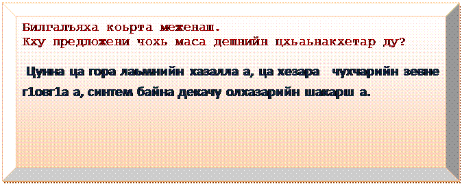 Багетная рамка: Билгалъяха коьрта меженаш.
Кху предложени чохь маса дешнийн цхьаьнакхетар ду?
  
 Цунна ца гора лаьмнийн хазалла а, ца хезара   чухчарийн зевне г1овг1а а, синтем байна декачу олхазарийн шакарш а.
