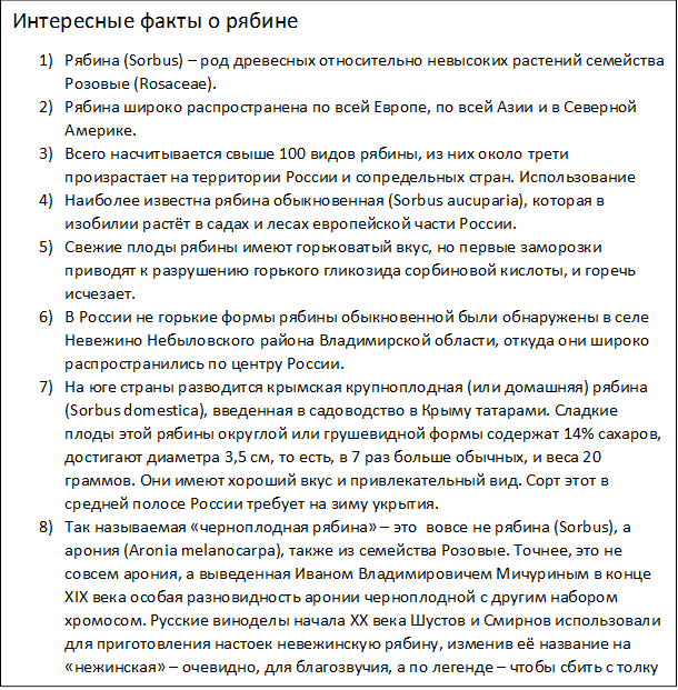 Интересные факты о рябине
1)	Рябина (Sorbus) – род древесных относительно невысоких растений семейства Розовые (Rosaceae).
2)	Рябина широко распространена по всей Европе, по всей Азии и в Северной Америке.
3)	Всего насчитывается свыше 100 видов рябины, из них около трети произрастает на территории России и сопредельных стран. Использование
4)	Наиболее известна рябина обыкновенная (Sorbus aucuparia), которая в изобилии растёт в садах и лесах европейской части России.
5)	Свежие плоды рябины имеют горьковатый вкус, но первые заморозки приводят к разрушению горького гликозида сорбиновой кислоты, и горечь исчезает.
6)	В России не горькие формы рябины обыкновенной были обнаружены в селе Невежино Небыловского района Владимирской области, откуда они широко распространились по центру России.
7)	На юге страны разводится крымская крупноплодная (или домашняя) рябина (Sorbus domestica), введенная в садоводство в Крыму татарами. Сладкие плоды этой рябины округлой или грушевидной формы содержат 14% сахаров, достигают диаметра 3,5 см, то есть, в 7 раз больше обычных, и веса 20 граммов. Они имеют хороший вкус и привлекательный вид. Сорт этот в средней полосе России требует на зиму укрытия.
8)	Так называемая «черноплодная рябина» – это  вовсе не рябина (Sorbus), а арония (Aronia melanocarpa), также из семейства Розовые. Точнее, это не совсем арония, а выведенная Иваном Владимировичем Мичуриным в конце XIX века особая разновидность аронии черноплодной с другим набором хромосом. Русские виноделы начала XX века Шустов и Смирнов использовали для приготовления настоек невежинскую рябину, изменив её название на «нежинская» – очевидно, для благозвучия, а по легенде – чтобы сбить с толку конкурентов.
9)	
