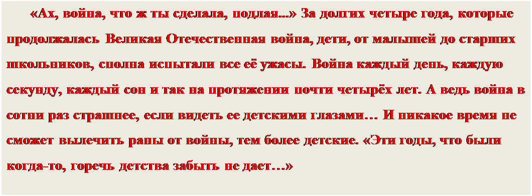 Надпись: «Ах, война, что ж ты сделала, подлая...» За долгих четыре года, которые продолжалась Великая Отечественная война, дети, от малышей до старших школьников, сполна испытали все её ужасы. Война каждый день, каждую секунду, каждый сон и так на протяжении почти четырёх лет. А ведь война в сотни раз страшнее, если видеть ее детскими глазами… И никакое время не сможет вылечить раны от войны, тем более детские. «Эти годы, что были когда-то, горечь детства забыть не дает…»


