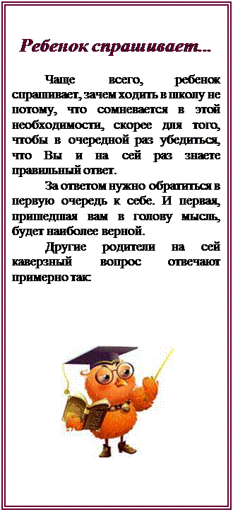 Надпись: Ребенок спрашивает...

Чаще всего, ребенок спрашивает, зачем ходить в школу не потому, что сомневается в этой необходимости, скорее для того, чтобы в очередной раз убедиться, что Вы и на сей раз знаете правильный ответ. 
За ответом нужно обратиться в первую очередь к себе. И первая, пришедшая вам в голову мысль, будет наиболее верной. 
Другие родители на сей каверзный вопрос отвечают примерно так:




      









 

