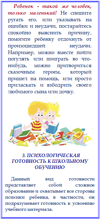 Надпись: Ребенок - такой же человек, только маленький! Не спешите ругать его, или указывать на ошибки и неудачи, постарайтесь спокойно выяснить причину, помогите ребенку отдохнуть от произошедшей неудачи. Например, можно вместе пойти погулять или поиграть во что-нибудь, можно притвориться сказочным героем, который пришел на помощь, или просто приласкать и взбодрить своего любимого сына или дочку. 

 

3. ПСИХОЛОГИЧЕСКАЯ ГОТОВНОСТЬ К ШКОЛЬНОМУ ОБУЧЕНИЮ

Данный вид готовности представляет собой сложное образование и охватывает все стороны психики ребенка, в частности, он подразумевает готовность к усвоению учебного материала. 


