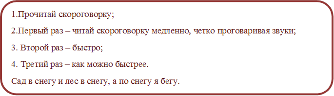 1.Прочитай скороговорку;
2.Первый раз – читай скороговорку медленно, четко проговаривая звуки;
3. Второй раз – быстро;
4. Третий раз – как можно быстрее.
Сад в снегу и лес в снегу, а по снегу я бегу.
