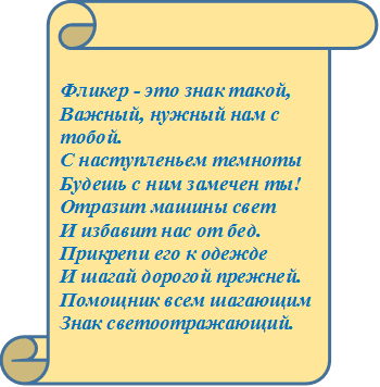 Фликер - это знак такой, 
Важный, нужный нам с тобой.
С наступленьем темноты
Будешь с ним замечен ты!
Отразит машины свет
И избавит нас от бед.
Прикрепи его к одежде
И шагай дорогой прежней.
Помощник всем шагающим
Знак светоотражающий.

		
