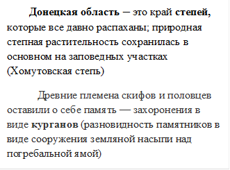         Донецкая область – это край степей, которые все давно распаханы; природная  степная растительность сохранилась в основном на заповедных участках (Хомутовская степь)                                   
           Древние племена скифов и половцев оставили о себе память — захоронения в виде курганов (разновидность памятников в виде сооружения земляной насыпи над погребальной ямой)
