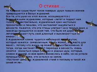 О стихах … На Кавказе существует такое поверье: души павших воинов превращаются в белых журавлей. Все те, кто ушел из этой жизни, ассоциируются с белоснежными журавлями, которые «летят и подают нам голоса». Действительно, журавлиный крик настолько пронзителен и печален, что заставляет задуматься о вечности. Кажется, что эти птицы улетают не в теплые края, а навсегда прощаются со всем тем, что было им дорого. «Они летят, свершают путь свой длинный и выкликают чьи-то имена». В журавлином клине чудится небольшой промежуток, который кажется символичным. «Быть может, это место для меня!», потому что жизнь не может длиться бесконечно. И тогда, когда настанет момент перехода в вечность очень хочется оказаться среди близких и родных душ, которые, словно журавли, в свое время вознеслись в небо, но не успели попрощаться с теми, кто остался на земле. «Настанет день, и с журавлиной стаей я поплыву в такой же синей мгле».