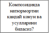 Композицияда натюрмортни қандай қонун ва усулларини биласиз? 

