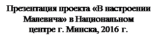 Надпись: Презентация проекта «В настроении Малевича» в Национальном 
центре г. Минска, 2016 г.
