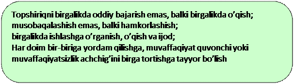 Скругленный прямоугольник: Topshiriqni birgalikda oddiy bajarish emas, balki birgalikda o’qish;
musobaqalashish emas, balki hamkorlashish;
birgalikda ishlashga o’rganish, o’qish va ijod;
Har doim bir-biriga yordam qilishga, muvaffaqiyat quvonchi yoki muvaffaqiyatsizlik achchig’ini birga tortishga tayyor bo’lish

