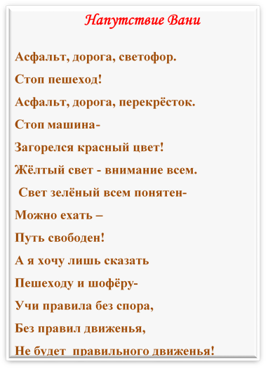 Напутствие Вани
Асфальт, дорога, светофор.
Стоп пешеход!
Асфальт, дорога, перекрёсток.
Стоп машина-
Загорелся красный цвет!
Жёлтый свет - внимание всем.
 Свет зелёный всем понятен-
Можно ехать – 
Путь свободен!
А я хочу лишь сказать
Пешеходу и шофёру-
Учи правила без спора,
Без правил движенья,
Не будет  правильного движенья!



