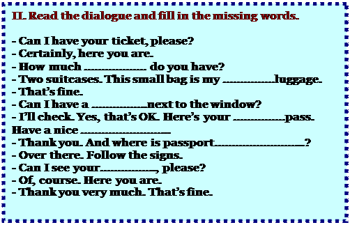 Надпись: II. Read the dialogue and fill in the missing words.

- Can I have your ticket, please?
- Certainly, here you are.
- How much ……………… do you have?
- Two suitcases. This small bag is my ……………luggage.
- That’s fine.
- Can I have a …………….next to the window?
- I’ll check. Yes, that’s OK. Here’s your ……………pass. Have a nice ……………………..
- Thank you. And where is passport……………………..?
- Over there. Follow the signs.
- Can I see your……………., please?
- Of, course. Here you are.
- Thank you very much. That’s fine.
