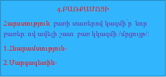 4.ԲԱՌՔԱՄՈՑԻ
Հարստություն  բառի տառերով կազմի՛ր  նոր բառեր: ով ավելի շատ  բառ կկազմի /մրցույթ/:
1.Հնարամտություն-
2.Մարգագետին-
