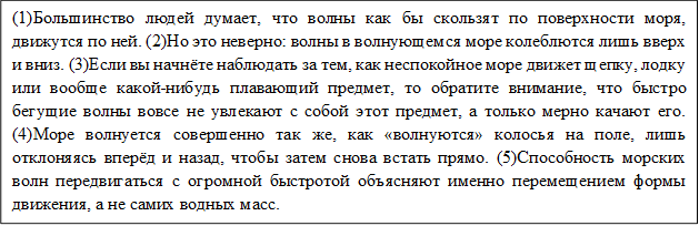 (1)Большинство людей думает, что волны как бы скользят по поверхности моря, движутся по ней. (2)Но это неверно: волны в волнующемся море колеблются лишь вверх и вниз. (3)Если вы начнёте наблюдать за тем, как неспокойное море движет щепку, лодку или вообще какой-нибудь плавающий предмет, то обратите внимание, что быстро бегущие волны вовсе не увлекают с собой этот предмет, а только мерно качают его. (4)Море волнуется совершенно так же, как «волнуются» колосья на поле, лишь отклоняясь вперёд и назад, чтобы затем снова встать прямо. (5)Способность морских волн передвигаться с огромной быстротой объясняют именно перемещением формы движения, а не самих водных масс.