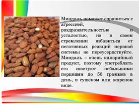 Миндаль поможет справиться с агрессией, раздражительностью и усталостью, но в своем стремлении избавиться от негативных реакций нервной системы не переусердствуйте. Миндаль – очень калорийный продукт, поэтому употреблять его советуют небольшими порциями до 50 граммов в день, в сушеном или жареном виде.