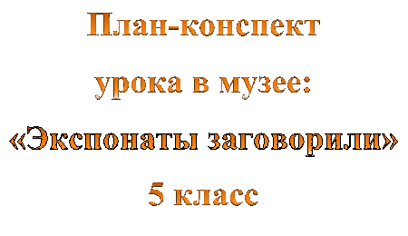 План-конспект
урока в музее:
«Экспонаты заговорили»
5 класс
