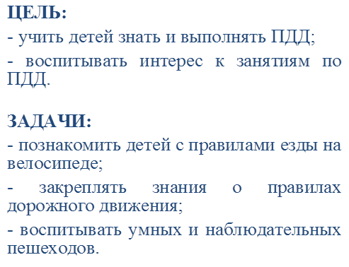ЦЕЛЬ:
- учить детей знать и выполнять ПДД;
- воспитывать интерес к занятиям по ПДД.

ЗАДАЧИ:
- познакомить детей с правилами езды на велосипеде;
- закреплять знания о правилах дорожного движения;
- воспитывать умных и наблюдательных пешеходов.
