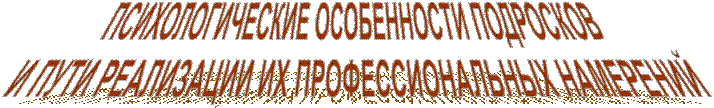 ПСИХОЛОГИЧЕСКИЕ ОСОБЕННОСТИ ПОДРОСКОВ
 И ПУТИ РЕАЛИЗАЦИИ ИХ ПРОФЕССИОНАЛЬНЫХ НАМЕРЕНИЙ
