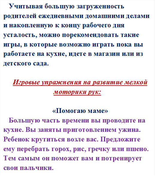 Учитывая большую загруженность родителей ежедневными домашними делами и накопленную к концу рабочего дня усталость, можно порекомендовать такие игры, в которые возможно играть пока вы работаете на кухне, идете в магазин или из детского сада. 

Игровые упражнения на развитие мелкой моторики рук:

«Помогаю маме»
Большую часть времени вы проводите на кухне. Вы заняты приготовлением ужина. Ребенок крутиться возле вас. Предложите ему перебрать горох, рис, гречку или пшено. Тем самым он поможет вам и потренирует свои пальчики.






